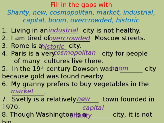 Fill in the gaps with Shanty, new, cosmopolitan, market, industrial, capital, boom, overcrowded, historic industrial Living in an _________ city is not healthy. I am tired of ____________ Moscow streets. Rome is a _______ city. Paris is a very ____________ city for people  of many cultures live there. 5. In the 19 th century Dowson was a _______ city because gold was found nearby. My granny prefers to buy vegetables in the  __________. 7. Svetly is a relatively_______  town founded in 1970. 8. Though Washington is a _______ city, it is not big. 9. Nobody lives in this _______ district. overcrowded historic cosmopolitan boom market  new  capital shanty 