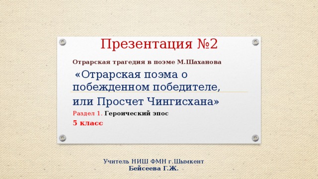 Презентация №2 Отрарская трагедия в поэме М.Шаханова  «Отрарская поэма о побежденном победителе, или Просчет Чингисхана» Раздел 1. Героический эпос 5 класс  Учитель НИШ ФМН г.Шымкент Бейсеева Г.Ж.