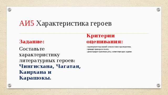 АИ5 Характеристика героев Задание: Критерии оценивания: Составьте характеристику литературных героев: Чингисхана, Чагатая, Каирхана и Карашокы. - характеризует персонажей согласно плану характеристики; - приводит примеры из текста; - демонстрирует грамотную речь, соответствующую заданию.