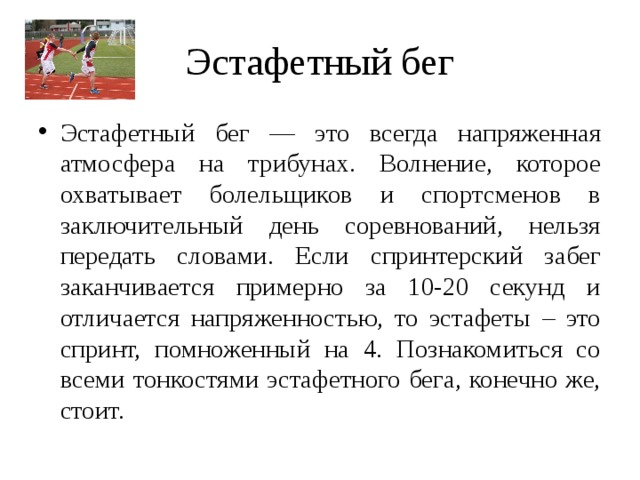 Эстафетный бег Эстафетный бег — это всегда напряженная атмосфера на трибунах. Волнение, которое охватывает болельщиков и спортсменов в заключительный день соревнований, нельзя передать словами. Если спринтерский забег заканчивается примерно за 10-20 секунд и отличается напряженностью, то эстафеты – это спринт, помноженный на 4. Познакомиться со всеми тонкостями эстафетного бега, конечно же, стоит. 