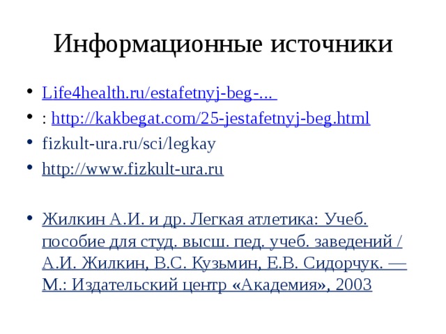 Информационные источники L ife4health.ru/ estafetnyj-beg - ... : http:// kakbegat.com/25-jestafetnyj-beg.html fizkult-ura.ru/sci/legkay http://www.fizkult-ura.ru  Жилкин А.И. и др. Легкая атлетика: Учеб. пособие для студ. высш. пед. учеб. заведений / А.И. Жилкин, В.С. Кузьмин, Е.В. Сидорчук. — М.: Издательский центр «Академия», 2003 