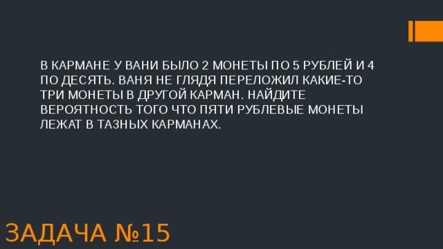 В КАРМАНЕ У ВАНИ БЫЛО 2 МОНЕТЫ ПО 5 РУБЛЕЙ И 4 ПО ДЕСЯТЬ. ВАНЯ НЕ ГЛЯДЯ ПЕРЕЛОЖИЛ КАКИЕ-ТО ТРИ МОНЕТЫ В ДРУГОЙ КАРМАН. НАЙДИТЕ ВЕРОЯТНОСТЬ ТОГО ЧТО ПЯТИ РУБЛЕВЫЕ МОНЕТЫ ЛЕЖАТ В ТАЗНЫХ КАРМАНАХ. ЗАДАЧА №15 
