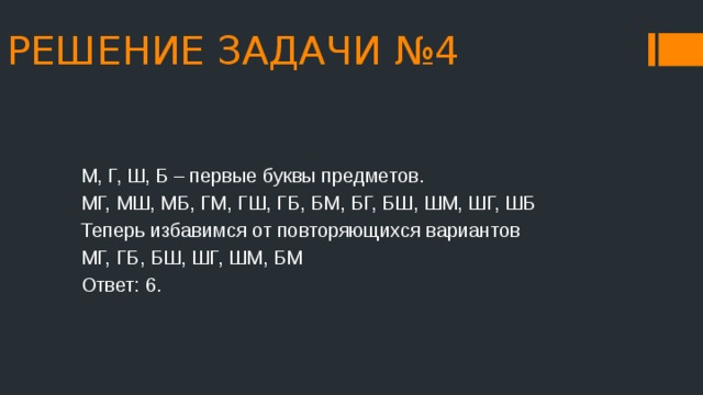 РЕШЕНИЕ ЗАДАЧИ №4 М, Г, Ш, Б – первые буквы предметов. МГ, МШ, МБ, ГМ, ГШ, ГБ, БМ, БГ, БШ, ШМ, ШГ, ШБ Теперь избавимся от повторяющихся вариантов МГ, ГБ, БШ, ШГ, ШМ, БМ Ответ: 6. 