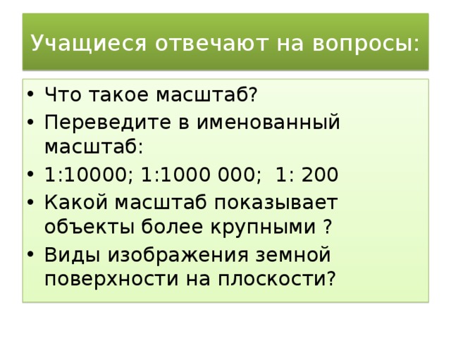 Учащиеся отвечают на вопросы: Что такое масштаб? Переведите в именованный масштаб: 1:10000; 1:1000 000; 1: 200 Какой масштаб показывает объекты более крупными ? Виды изображения земной поверхности на плоскости? 