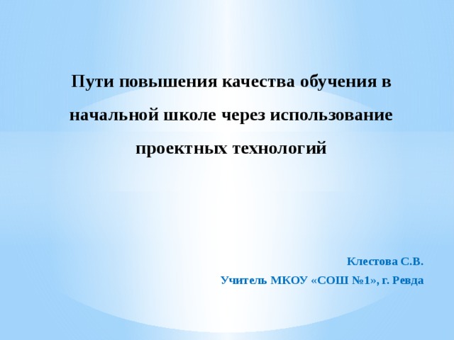 Пути повышения качества обучения в начальной школе через использование проектных технологий   Клестова С.В. Учитель МКОУ «СОШ №1», г. Ревда 