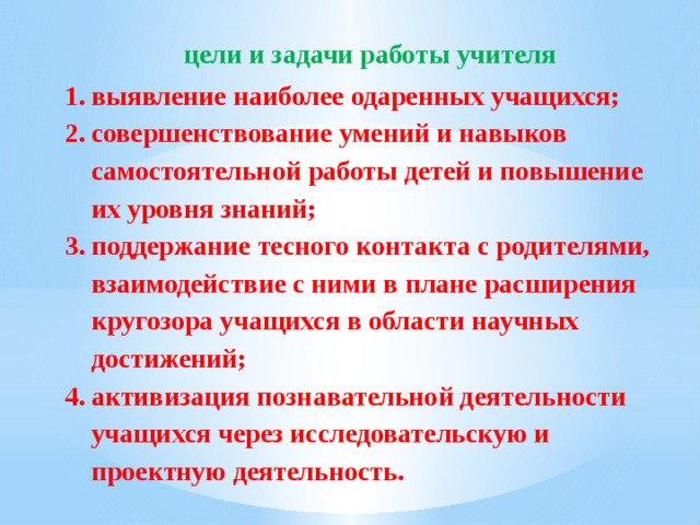 цели и задачи работы учителя выявление наиболее одаренных учащихся; совершенствование умений и навыков самостоятельной работы детей и повышение их уровня знаний; поддержание тесного контакта с родителями, взаимодействие с ними в плане расширения кругозора учащихся в области научных достижений; активизация познавательной деятельности учащихся через исследовательскую и проектную деятельность. 