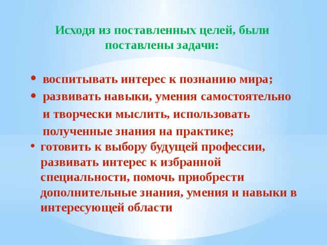 Исходя из поставленных целей, были поставлены задачи: воспитывать интерес к познанию мира; развивать навыки, умения самостоятельно и творчески мыслить, использовать полученные знания на практике; готовить к выбору будущей профессии, развивать интерес к избранной специальности, помочь приобрести дополнительные знания, умения и навыки в интересующей области 