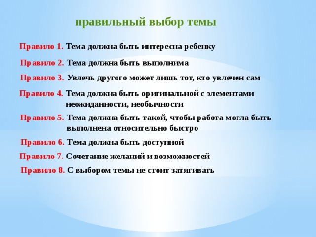 правильный выбор темы   Правило 1. Тема  должна быть интересна ребенку  Правило 2. Тема должна быть выполнима  Правило 3.  Увлечь другого может лишь тот, кто увлечен сам  Правило 4. Тема должна быть оригинальной с элементами  неожиданности, необычности  Правило 5. Тема должна быть такой, чтобы работа могла быть  выполнена относительно быстро  Правило 6. Тема должна быть доступной  Правило 7. Сочетание желаний и возможностей Правило 8. С выбором темы не стоит затягивать 