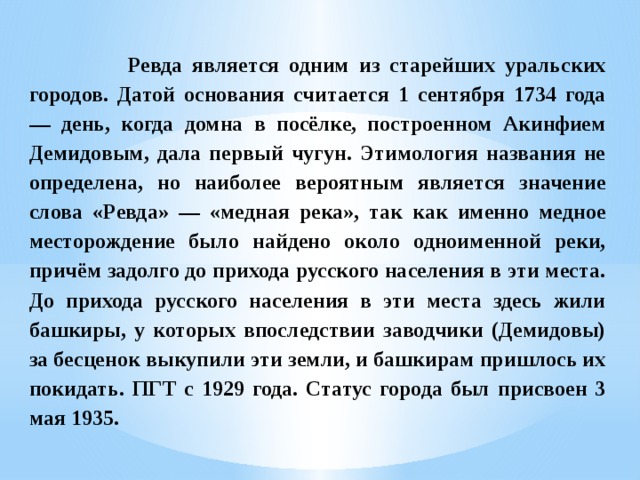  Ревда является одним из старейших уральских городов. Датой основания считается 1 сентября 1734 года — день, когда домна в посёлке, построенном Акинфием Демидовым, дала первый чугун. Этимология названия не определена, но наиболее вероятным является значение слова «Ревда» — «медная река», так как именно медное месторождение было найдено около одноименной реки, причём задолго до прихода русского населения в эти места. До прихода русского населения в эти места здесь жили башкиры, у которых впоследствии заводчики (Демидовы) за бесценок выкупили эти земли, и башкирам пришлось их покидать. ПГТ с 1929 года. Статус города был присвоен 3 мая 1935. 