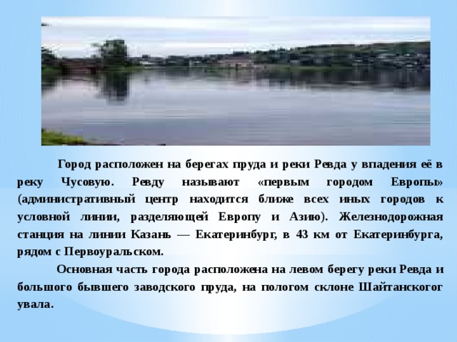  Город расположен на берегах пруда и реки Ревда у впадения её в реку Чусовую. Ревду называют «первым городом Европы» (административный центр находится ближе всех иных городов к условной линии, разделяющей Европу и Азию). Железнодорожная станция на линии Казань — Екатеринбург, в 43 км от Екатеринбурга, рядом с Первоуральском.  Основная часть города расположена на левом берегу реки Ревда и большого бывшего заводского пруда, на пологом склоне Шайтанскогог увала. 