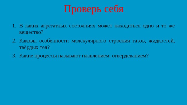 Проверь себя В каких агрегатных состояниях может находиться одно и то же вещество? Каковы особенности молекулярного строения газов, жидкостей, твёрдых тел? Какие процессы называют плавлением, отвердеванием? 