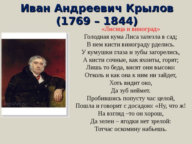 Иван Андреевич Крылов  (1769 – 1844) «Лисица и виноград» Голодная кума Лиса залезла в сад; В нем кисти винограду рделись. У кумушки глаза и зубы загорелись, А кисти сочные, как яхонты, горят; Лишь то беда, висят они высоко: Отколь и как она к ним ни зайдет, Хоть видит око, Да зуб неймет. Пробившись попусту час целой, Пошла и говорит с досадою: «Ну, что ж! На взгляд –то он хорош, Да зелен – ягодки нет зрелой: Тотчас оскомину набьешь. 