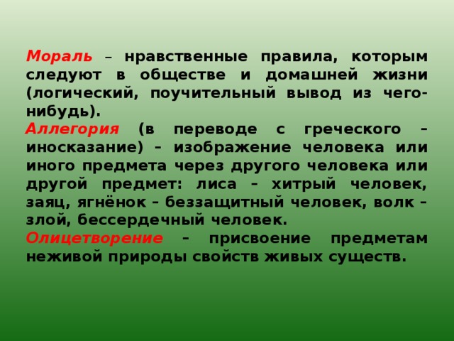    Мораль – нравственные правила, которым следуют в обществе и домашней жизни (логический, поучительный вывод из чего-нибудь). Аллегория (в переводе с греческого – иносказание) – изображение человека или иного предмета через другого человека или другой предмет: лиса – хитрый человек, заяц, ягнёнок – беззащитный человек, волк – злой, бессердечный человек. Олицетворение – присвоение предметам неживой природы свойств живых существ. 