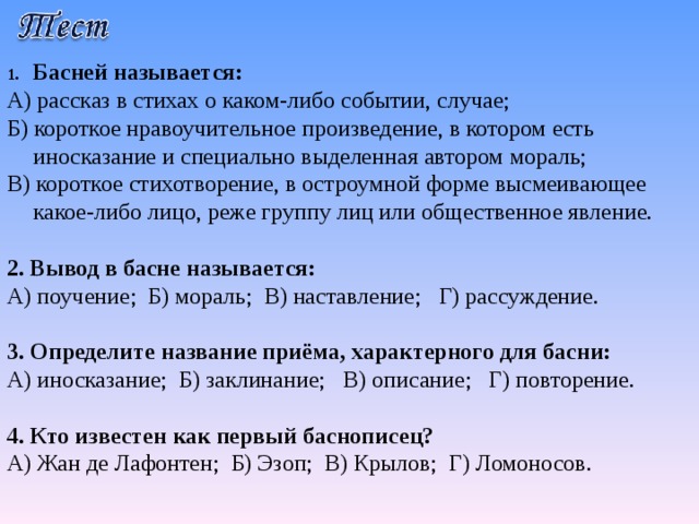 Басней называется: А) рассказ в стихах о каком-либо событии, случае; Б) короткое нравоучительное произведение, в котором есть иносказание и специально выделенная автором мораль; В) короткое стихотворение, в остроумной форме высмеивающее какое-либо лицо, реже группу лиц или общественное явление. 2.  Вывод в басне называется: А) поучение; Б) мораль; В) наставление; Г) рассуждение. 3. Определите название приёма, характерного для басни: А) иносказание; Б) заклинание; В) описание; Г) повторение. 4. Кто известен как первый баснописец? А) Жан де Лафонтен; Б) Эзоп; В) Крылов; Г) Ломоносов. 