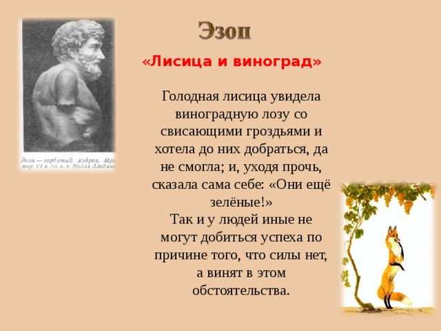 « Лисица  и виноград» Голодная лисица увидела виноградную лозу со свисающими гроздьями и хотела до них добраться, да не смогла; и, уходя прочь, сказала сама себе: «Они ещё зелёные!» Так и у людей иные не могут добиться успеха по причине того, что силы нет, а винят в этом обстоятельства. 