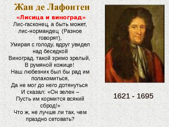  «Лисица и виноград» Лис-гасконец, а быть может, лис-нормандец (Разное говорят), Умирая с голоду, вдруг увидел над беседкой Виноград, такой зримо зрелый, В румяной кожице! Наш любезник был бы рад им полакомиться, Да не мог до него дотянуться И сказал: «Он зелен – Пусть им кормится всякий сброд!» Что ж, не лучше ли так, чем праздно сетовать? 1621 - 1695 
