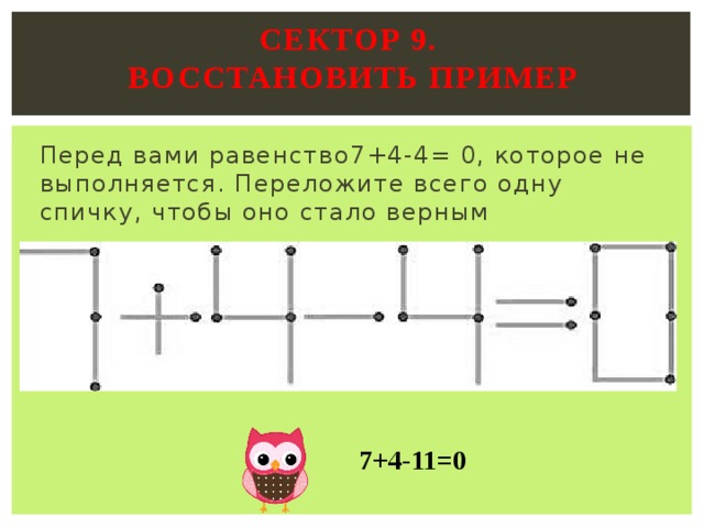 Сектор 9.  ВОССТАНОВИТЬ ПРИМЕР   Перед вами равенство7+4-4= 0, которое не выполняется. Переложите всего одну спичку, чтобы оно стало верным   7+4-11=0 