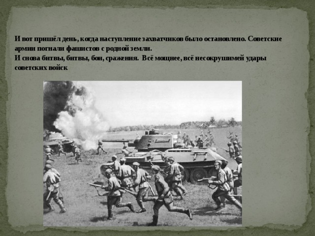 И вот пришёл день, когда наступление захватчиков было остановлено. Советские армии погнали фашистов с родной земли.  И снова битвы, битвы, бои, сражения. Всё мощнее, всё несокрушимей удары советских войск 