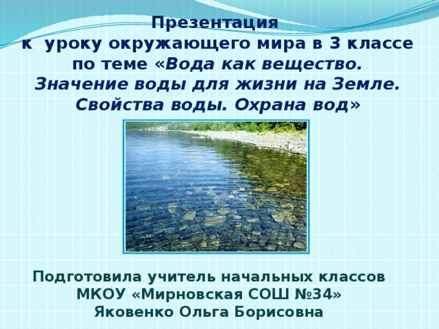 Презентация к уроку окружающего мира в 3 классе по теме « Вода как вещество.  Значение воды для жизни на Земле. Свойства воды. Охрана вод » Подготовила учитель начальных классов МКОУ «Мирновская СОШ №34» Яковенко Ольга Борисовна 