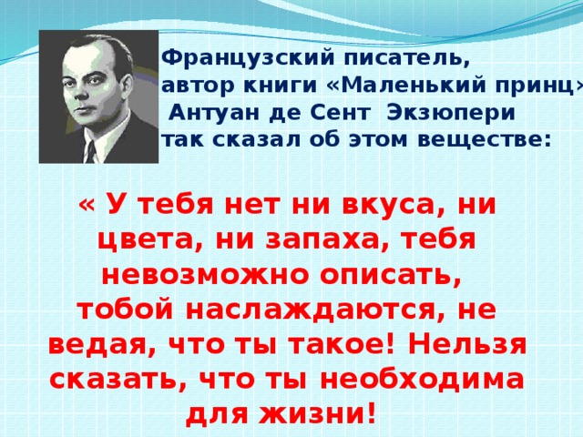 Французский писатель, автор книги «Маленький принц»  Антуан де Сент Экзюпери так сказал об этом веществе: « У тебя нет ни вкуса, ни цвета, ни запаха, тебя невозможно описать, тобой наслаждаются, не ведая, что ты такое! Нельзя сказать, что ты необходима для жизни! Ты – сама жизнь!» 