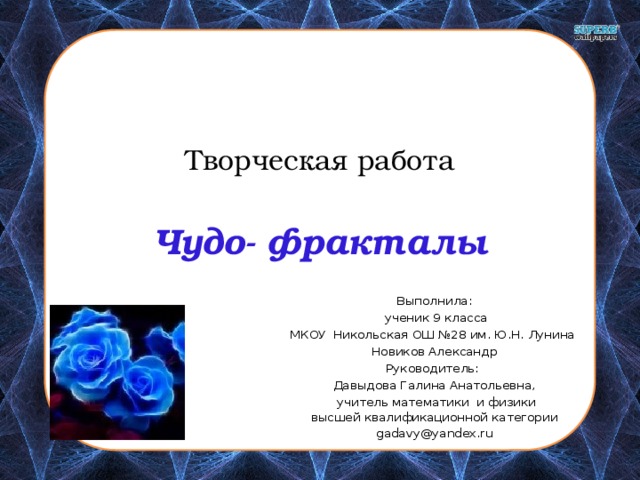  Творческая работа   Чудо- фракталы Выполнила:  ученик 9 класса МКОУ Никольская ОШ №28 им. Ю.Н. Лунина Новиков Александр Руководитель: Давыдова Галина Анатольевна,  учитель математики и физики  высшей квалификационной категории gadavy@yandex.ru 