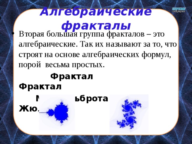 Алгебраические фракталы Вторая большая группа фракталов – это алгебраические. Так их называют за то, что строят на основе алгебраических формул, порой весьма простых.  Фрактал Фрактал  Мандельброта Жюлиа 