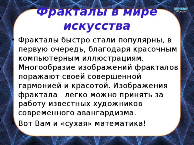 Фракталы в мире искусства Фракталы быстро стали популярны, в первую очередь, благодаря красочным компьютерным иллюстрациям. Многообразие изображений фракталов поражают своей совершенной гармонией и красотой. Изображения фрактала легко можно принять за работу известных художников современного авангардизма. Вот Вам и «сухая» математика! 