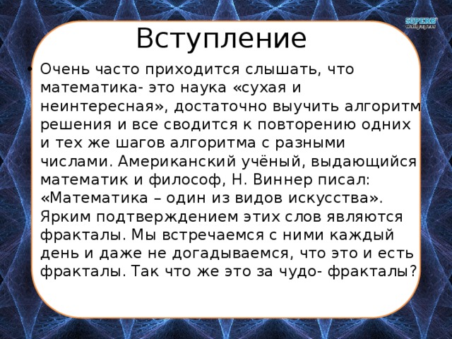 Вступление Очень часто приходится слышать, что математика- это наука «сухая и неинтересная», достаточно выучить алгоритм решения и все сводится к повторению одних и тех же шагов алгоритма с разными числами. Американский учёный, выдающийся математик и философ, Н. Виннер писал: «Математика – один из видов искусства». Ярким подтверждением этих слов являются фракталы. Мы встречаемся с ними каждый день и даже не догадываемся, что это и есть фракталы. Так что же это за чудо- фракталы? 