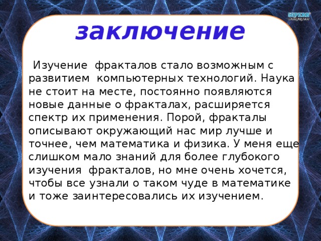 заключение  Изучение фракталов стало возможным с развитием компьютерных технологий. Наука не стоит на месте, постоянно появляются новые данные о фракталах, расширяется спектр их применения. Порой, фракталы описывают окружающий нас мир лучше и точнее, чем математика и физика. У меня еще слишком мало знаний для более глубокого изучения фракталов, но мне очень хочется, чтобы все узнали о таком чуде в математике и тоже заинтересовались их изучением. 