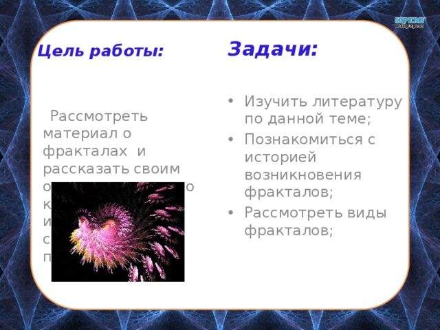 Задачи:  Цель работы:  Рассмотреть материал о фракталах и рассказать своим одноклассникам о красоте изображений, созданных с их помощью. Изучить литературу по данной теме; Познакомиться с историей возникновения фракталов; Рассмотреть виды фракталов; 