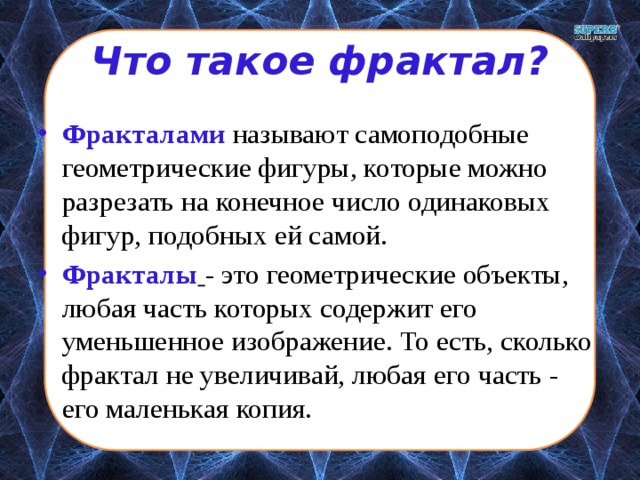 Что такое фрактал? Фракталами  называют самоподобные геометрические фигуры, которые можно разрезать на конечное число одинаковых фигур, подобных ей самой. Фракталы  - это геометрические объекты, любая часть которых содержит его уменьшенное изображение. То есть, сколько фрактал не увеличивай, любая его часть - его маленькая копия. 