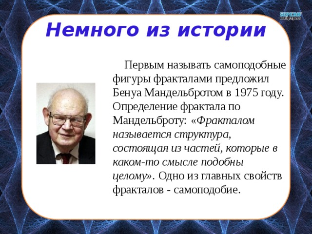 Немного из истории  Первым называть самоподобные фигуры фракталами предложил Бенуа Мандельбротом в 1975 году. Определение фрактала по Мандельброту: « Фракталом называется структура, состоящая из частей, которые в каком-то смысле подобны целому». Одно из главных свойств фракталов - самоподобие. 