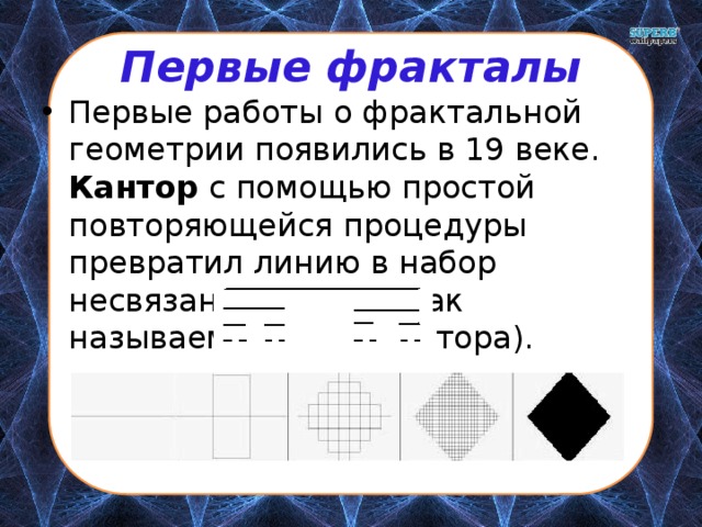 Первые фракталы Первые работы о фрактальной геометрии появились в 19 веке. Кантор с помощью простой повторяющейся процедуры превратил линию в набор несвязанных точек (так называемая Пыль Кантора). 