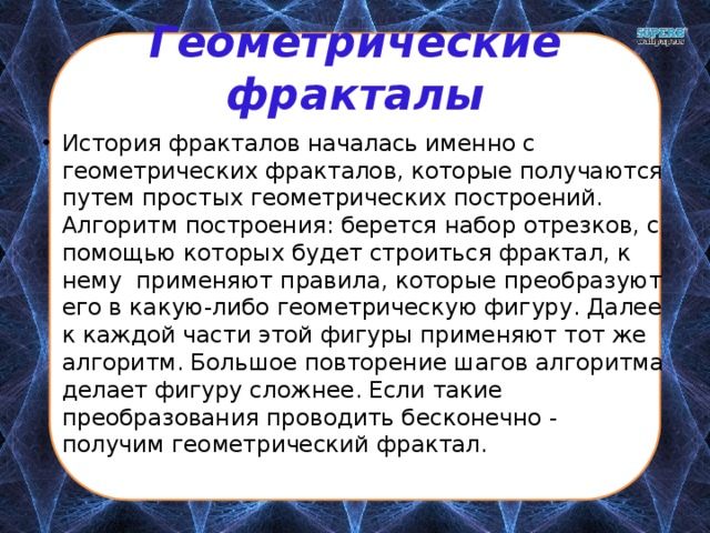 Геометрические фракталы История фракталов началась именно с геометрических фракталов, которые получаются путем простых геометрических построений. Алгоритм построения: берется набор отрезков, с помощью которых будет строиться фрактал, к нему применяют правила, которые преобразуют его в какую-либо геометрическую фигуру. Далее к каждой части этой фигуры применяют тот же алгоритм. Большое повторение шагов алгоритма делает фигуру сложнее. Если такие преобразования проводить бесконечно - получим геометрический фрактал. 