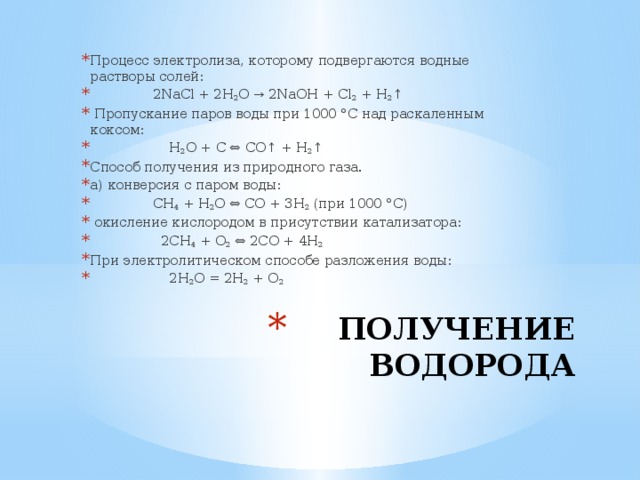 Процесс электролиза, которому подвергаются водные растворы солей:  2NaCl + 2H 2 O → 2NaOH + Cl 2 + H 2 ↑  Пропускание паров воды при 1000 °C над раскаленным коксом:  H 2 O + C ⇔ CO↑ + H 2 ↑ Способ получения из природного газа. а) конверсия с паром воды:  CH 4 + H 2 O ⇔ CO + 3H 2 (при 1000 °C)  окисление кислородом в присутствии катализатора:  2CH 4 + O 2 ⇔ 2CO + 4H 2 При электролитическом способе разложения воды:  2H 2 O = 2H 2 + O 2 ПОЛУЧЕНИЕ ВОДОРОДА 