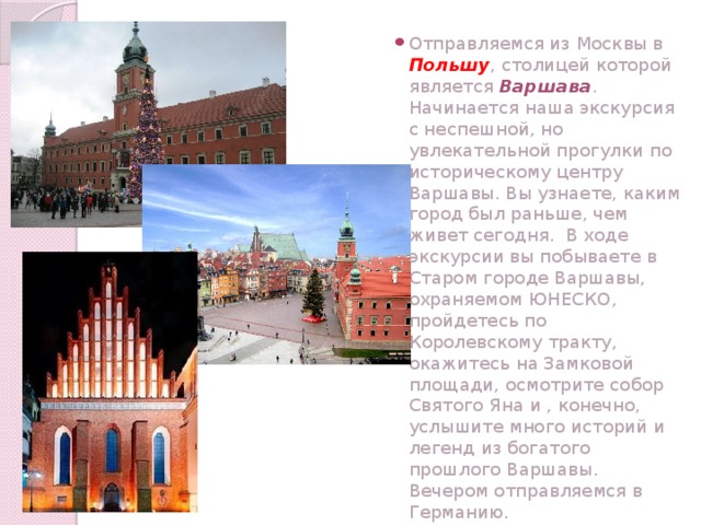 Отправляемся из Москвы в Польшу , столицей которой является Варшава . Начинается наша экскурсия с неспешной, но увлекательной прогулки по историческому центру Варшавы. Вы узнаете, каким город был раньше, чем живет сегодня. В ходе экскурсии вы побываете в Старом городе Варшавы, охраняемом ЮНЕСКО, пройдетесь по Королевскому тракту, окажитесь на Замковой площади, осмотрите собор Святого Яна и , конечно, услышите много историй и легенд из богатого прошлого Варшавы. Вечером отправляемся в Германию.