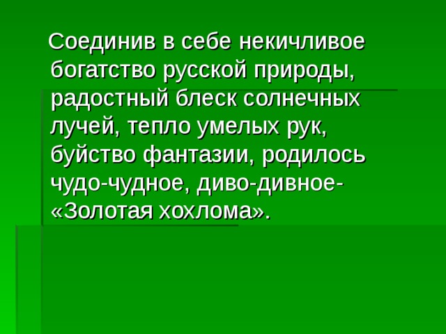  Соединив в себе некичливое богатство русской природы, радостный блеск солнечных лучей, тепло умелых рук, буйство фантазии, родилось чудо-чудное, диво-дивное- «Золотая хохлома». 