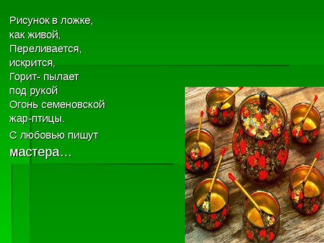 Рисунок в ложке, как живой, Переливается, искрится, Горит- пылает под рукой Огонь семеновской жар-птицы. С любовью пишут  мастера… 