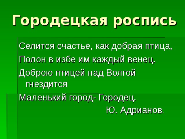 Городецкая роспись Селится счастье, как добрая птица, Полон в избе им каждый венец. Доброю птицей над Волгой гнездится Маленький город- Городец.  Ю. Адрианов . 