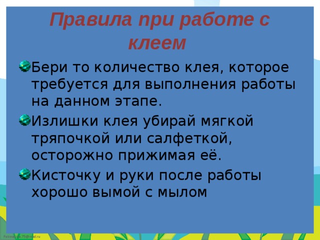 Правила при работе с клеем Бери то количество клея, которое требуется для выполнения работы на данном этапе. Излишки клея убирай мягкой тряпочкой или салфеткой, осторожно прижимая её. Кисточку и руки после работы хорошо вымой с мылом 