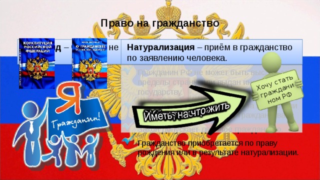 Хочу стать гражданином РФ Право на гражданство Апатрид – человек, не имеющий гражданства какой-либо страны. Натурализация – приём в гражданство по заявлению человека. Гражданин РФ не может быть лишён права гражданства или права изменить его. Гражданин РФ не может быть выслан за пределы страны или выдан иностранному государству. Проживание гражданина РФ за пределами страны не прекращает его гражданства. Закон допускает двойное гражданство. Гражданство приобретается по праву рождения или в результате натурализации. 