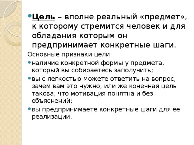 Цель   – вполне реальный «предмет», к которому стремится человек и для обладания которым он предпринимает конкретные шаги. Основные признаки цели: наличие конкретной формы у предмета, который вы собираетесь заполучить; вы с легкостью можете ответить на вопрос, зачем вам это нужно, или же конечная цель такова, что мотивация понятна и без объяснений; вы предпринимаете конкретные шаги для ее реализации. 