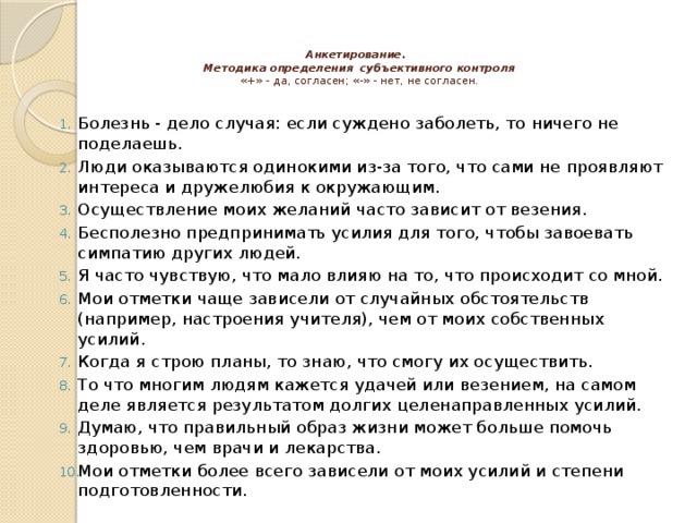 Анкетирование.  Методика определения субъективного контроля  «+» - да, согласен; «-» - нет, не согласен.   Болезнь - дело случая: если суждено заболеть, то ничего не поделаешь. Люди оказываются одинокими из-за того, что сами не проявляют интереса и дружелюбия к окружающим. Осуществление моих желаний часто зависит от везения. Бесполезно предпринимать усилия для того, чтобы завоевать симпатию других людей. Я часто чувствую, что мало влияю на то, что происходит со мной. Мои отметки чаще зависели от случайных обстоятельств (например, настроения учителя), чем от моих собственных усилий. Когда я строю планы, то знаю, что смогу их осуществить. То что многим людям кажется удачей или везением, на самом деле является результатом долгих целенаправленных усилий. Думаю, что правильный образ жизни может больше помочь здоровью, чем врачи и лекарства. Мои отметки более всего зависели от моих усилий и степени подготовленности. Материал и оборудование:  тест-опросник, разработанный Е.Ф.Бажиным и др. на основе шкалы локуса контроля Дж.Роттера,  