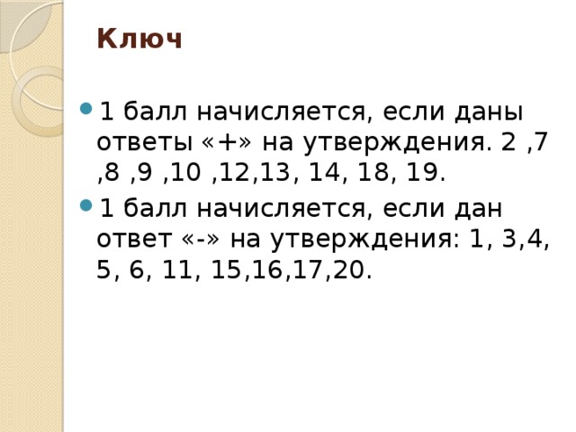 Ключ     1 балл начисляется, если даны ответы «+» на утверждения. 2 ,7 ,8 ,9 ,10 ,12,13, 14, 18, 19. 1 балл начисляется, если дан ответ «-» на утверждения: 1, 3,4, 5, 6, 11, 15,16,17,20. 