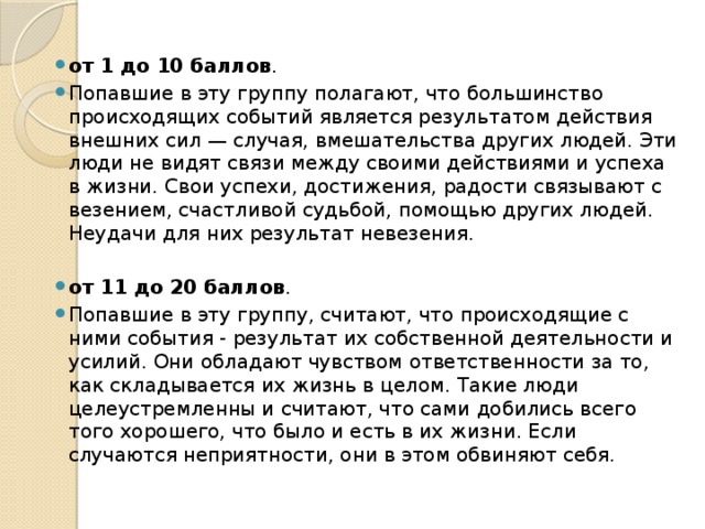 от 1 до 10 баллов . Попавшие в эту группу полагают, что большинство происходящих событий является результатом действия внешних сил — случая, вмешательства других людей. Эти люди не видят связи между своими действиями и успеха в жизни. Свои успехи, достижения, радости связывают с везением, счастливой судьбой, помощью других людей. Неудачи для них результат невезения.   от 11 до 20 баллов . Попавшие в эту группу, считают, что происходящие с ними события - результат их собственной деятельности и усилий. Они обладают чувством ответственности за то, как складывается их жизнь в целом. Такие люди целеустремленны и считают, что сами добились всего того хорошего, что было и есть в их жизни. Если случаются неприятности, они в этом обвиняют себя. 