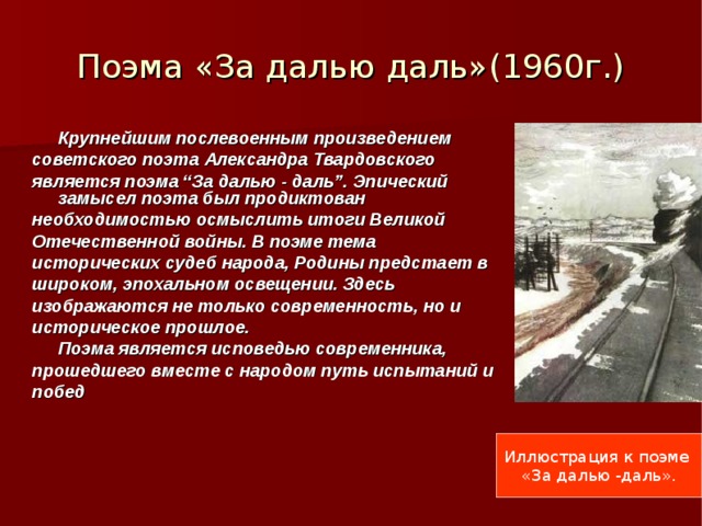 Поэма «За далью даль»(1960г.)  Крупнейшим послевоенным произведением советского поэта Александра Твардовского является поэма “За далью - даль”. Эпический  замысел поэта был продиктован необходимостью осмыслить итоги Великой Отечественной войны. В поэме тема исторических судеб народа, Родины предстает в широком, эпохальном освещении. Здесь изображаются не только современность, но и историческое прошлое.  Поэма является исповедью современника, прошедшего вместе с народом путь испытаний и побед Иллюстрация к поэме «За далью -даль». 
