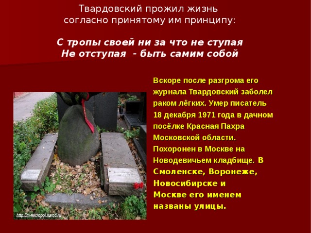 Твардовский прожил жизнь  согласно принятому им принципу:   С тропы своей ни за что не ступая  Не отступая - быть самим собой Вскоре после разгрома его журнала Твардовский заболел раком лёгких. Умер писатель 18 декабря 1971 года в дачном посёлке Красная Пахра Московской области. Похоронен в Москве на Новодевичьем кладбище. В Смоленске, Воронеже, Новосибирске и Москве его именем названы улицы. 