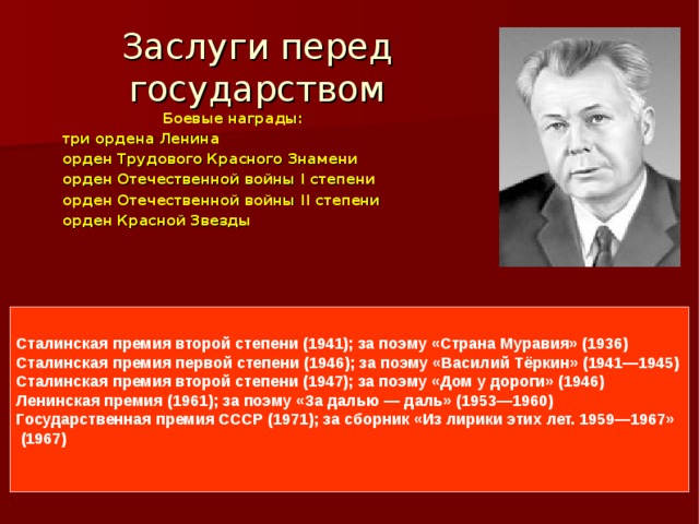Заслуги перед государством Боевые награды: три ордена Ленина орден Трудового Красного Знамени орден Отечественной войны I степени орден Отечественной войны II степени орден Красной Звезды Сталинская премия второй степени (1941); за поэму «Страна Муравия» (1936) Сталинская премия первой степени (1946); за поэму «Василий Тёркин» (1941—1945) Сталинская премия второй степени (1947); за поэму «Дом у дороги» (1946) Ленинская премия (1961); за поэму «За далью — даль» (1953—1960) Государственная премия СССР (1971); за сборник «Из лирики этих лет. 1959—1967»  (1967)  