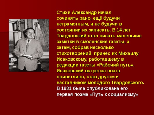 Стихи Александр начал сочинять рано, ещё будучи неграмотным, и не будучи в состоянии их записать. В 14 лет Твардовский стал писать маленькие заметки в смоленские газеты, а затем, собрав несколько стихотворений, принёс их Михаилу Исаковскому, работавшему в редакции газеты «Рабочий путь». Исаковский встретил поэта приветливо, став другом и наставником молодого Твардовского. В 1931 была опубликована его первая поэма «Путь к социализму» 
