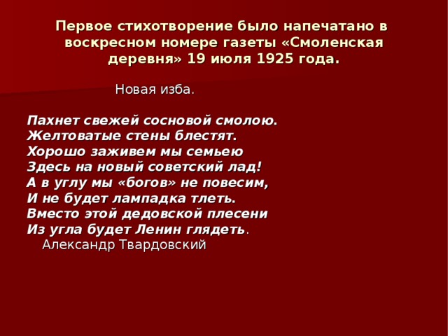 Первое стихотворение было напечатано в воскресном номере газеты «Смоленская деревня» 19 июля 1925 года. Новая изба. Пахнет свежей сосновой смолою. Желтоватые стены блестят. Хорошо заживем мы семьею Здесь на новый советский лад! А в углу мы «богов» не повесим, И не будет лампадка тлеть. Вместо этой дедовской плесени Из угла будет Ленин глядеть .    Александр Твардовский 